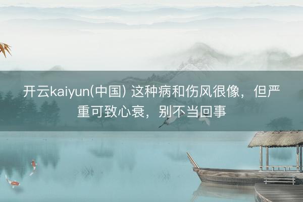 开云kaiyun(中国) 这种病和伤风很像，但严重可致心衰，别不当回事