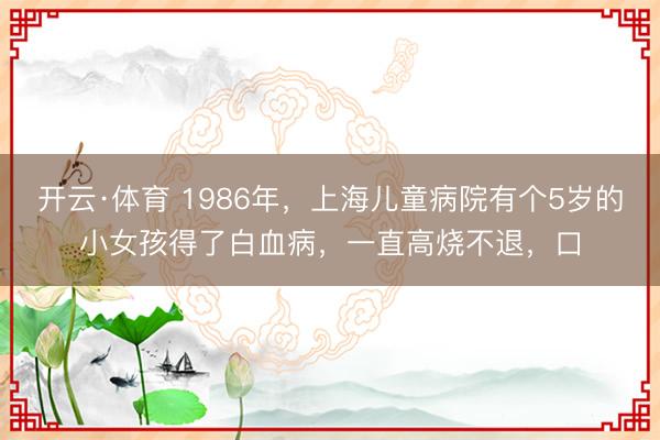 开云·体育 1986年，上海儿童病院有个5岁的小女孩得了白血病，一直高烧不退，口