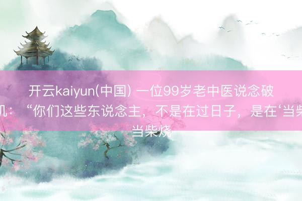 开云kaiyun(中国) 一位99岁老中医说念破天机： “你们这些东说念主，不是在过日子，是在‘当柴烧