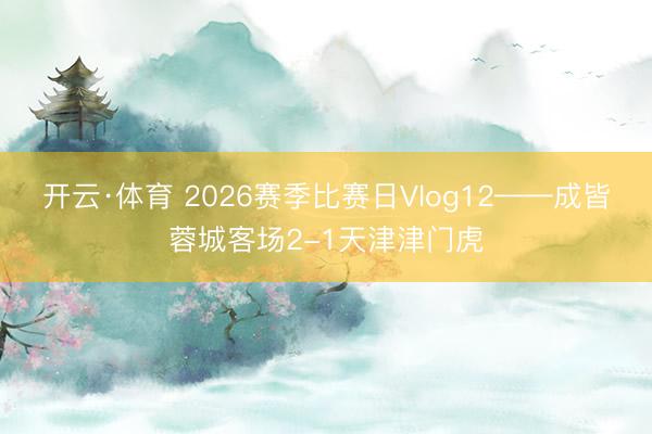 开云·体育 2026赛季比赛日Vlog12——成皆蓉城客场2-1天津津门虎