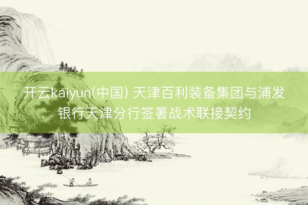 开云kaiyun(中国) 天津百利装备集团与浦发银行天津分行签署战术联接契约