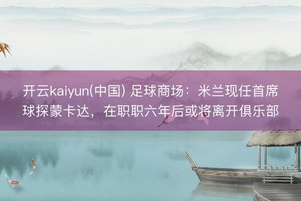 开云kaiyun(中国) 足球商场:米兰现任首席球探蒙卡达,在职职六年后或将离开俱乐部