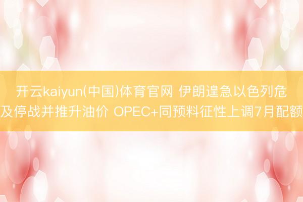 开云kaiyun(中国)体育官网 伊朗遑急以色列危及停战并推升油价 OPEC+同预料征性上调7月配额