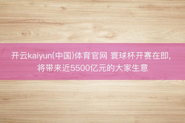 开云kaiyun(中国)体育官网 寰球杯开赛在即， 将带来近5500亿元的大家生意