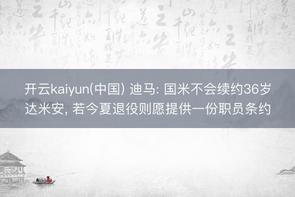 开云kaiyun(中国) 迪马: 国米不会续约36岁达米安， 若今夏退役则愿提供一份职员条约