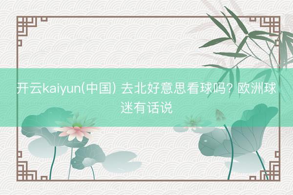 开云kaiyun(中国) 去北好意思看球吗? 欧洲球迷有话说