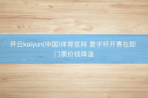 开云kaiyun(中国)体育官网 寰宇杯开赛在即 门票价钱降温