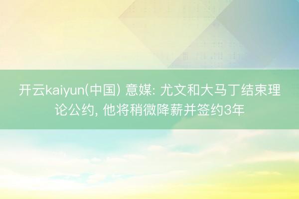 开云kaiyun(中国) 意媒: 尤文和大马丁结束理论公约， 他将稍微降薪并签约3年