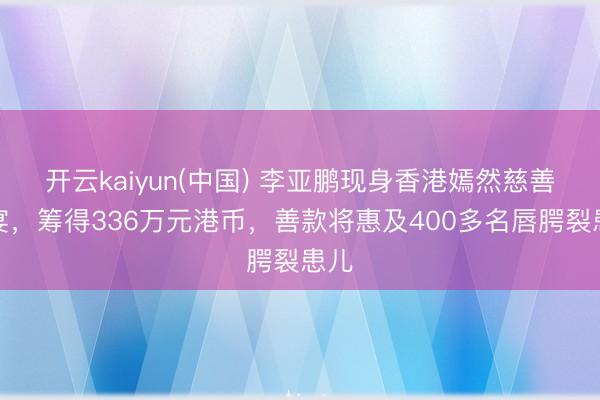 开云kaiyun(中国) 李亚鹏现身香港嫣然慈善晚宴，筹得336万元港币，善款将惠及400多名唇腭裂患儿