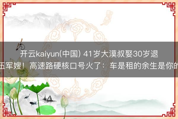 开云kaiyun(中国) 41岁大漠叔娶30岁退伍军嫂！高速路硬核口号火了：车是租的余生是你的