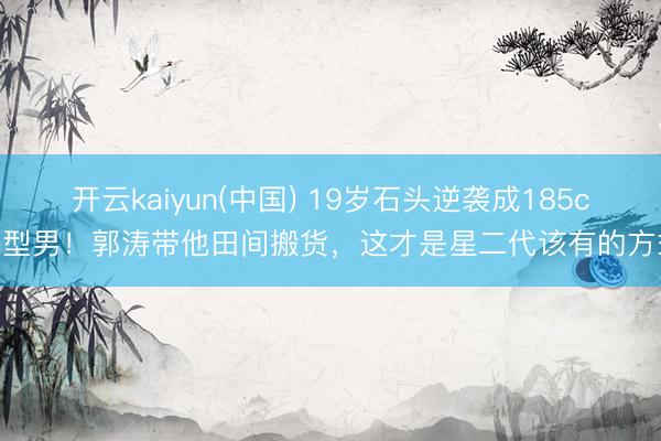 开云kaiyun(中国) 19岁石头逆袭成185cm型男！郭涛带他田间搬货，这才是星二代该有的方式