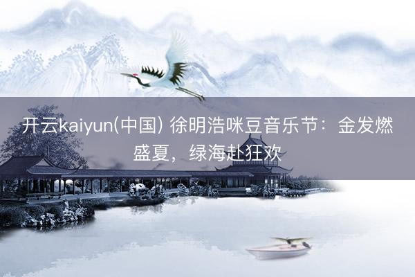 开云kaiyun(中国) 徐明浩咪豆音乐节：金发燃盛夏，绿海赴狂欢