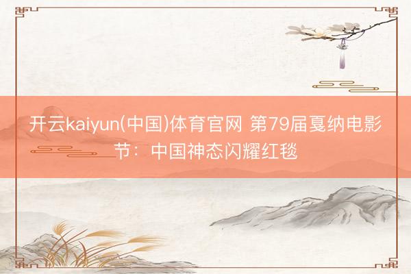 开云kaiyun(中国)体育官网 第79届戛纳电影节：中国神态闪耀红毯