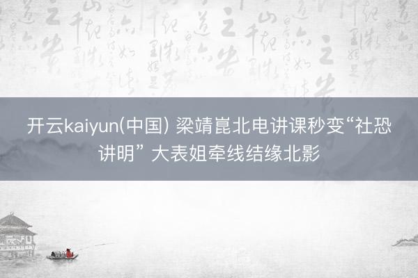 开云kaiyun(中国) 梁靖崑北电讲课秒变“社恐讲明” 大表姐牵线结缘北影