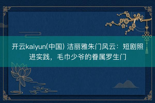开云kaiyun(中国) 洁丽雅朱门风云：短剧照进实践，毛巾少爷的眷属罗生门