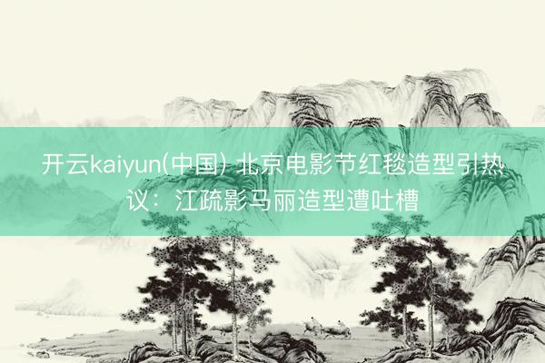 开云kaiyun(中国) 北京电影节红毯造型引热议：江疏影马丽造型遭吐槽
