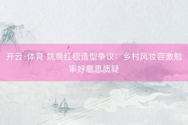 开云·体育 姚晨红毯造型争议：乡村风妆容激勉审好意思质疑