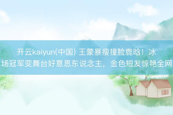 开云kaiyun(中国) 王蒙暴瘦撞脸鹿晗！冰场冠军变舞台好意思东说念主，金色短发惊艳全网