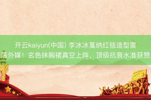 开云kaiyun(中国) 李冰冰戛纳红毯造型震荡外媒!玄色抹胸裙真空上阵,顶级抗衰水准获赞