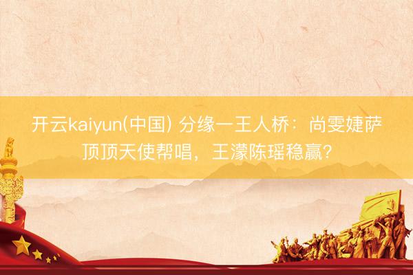 开云kaiyun(中国) 分缘一王人桥：尚雯婕萨顶顶天使帮唱，王濛陈瑶稳赢？