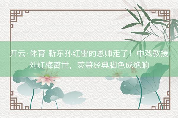 开云·体育 靳东孙红雷的恩师走了！中戏教授刘红梅离世，荧幕经典脚色成绝响