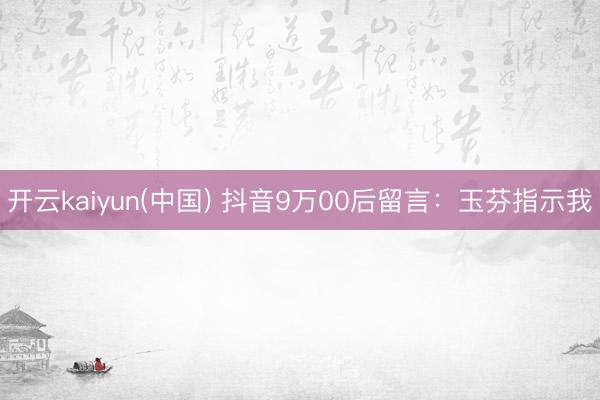 开云kaiyun(中国) 抖音9万00后留言:玉芬指示我