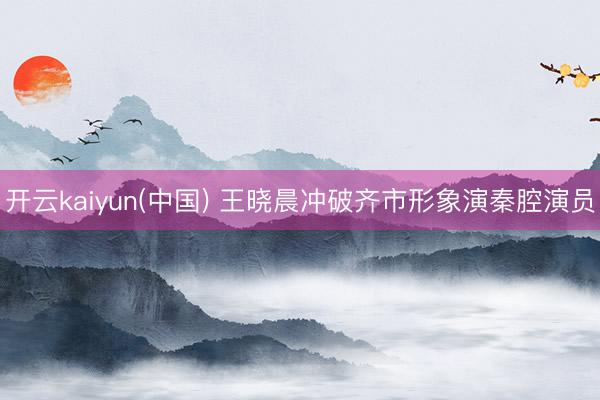 开云kaiyun(中国) 王晓晨冲破齐市形象演秦腔演员