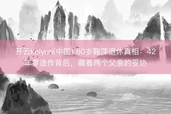 开云kaiyun(中国) 60岁鞠萍退休真相：42年零造作背后，藏着两个父亲的妥协