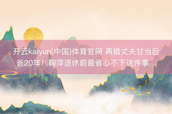 开云kaiyun(中国)体育官网 再婚丈夫甘当后爸20年！鞠萍退休前最省心不下这件事…