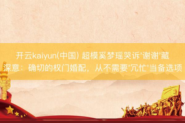 开云kaiyun(中国) 超模奚梦瑶哭诉'谢谢'藏深意：确切的权门婚配，从不需要'冗忙'当备选项