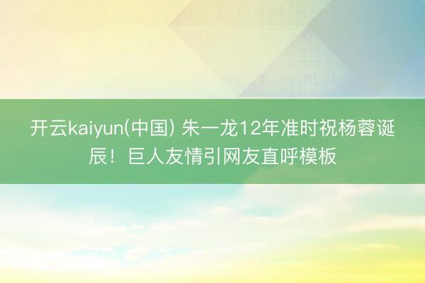 开云kaiyun(中国) 朱一龙12年准时祝杨蓉诞辰！巨人友情引网友直呼模板