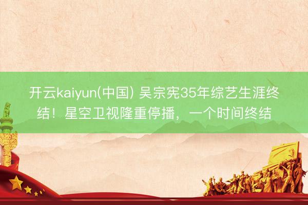 开云kaiyun(中国) 吴宗宪35年综艺生涯终结！星空卫视隆重停播，一个时间终结