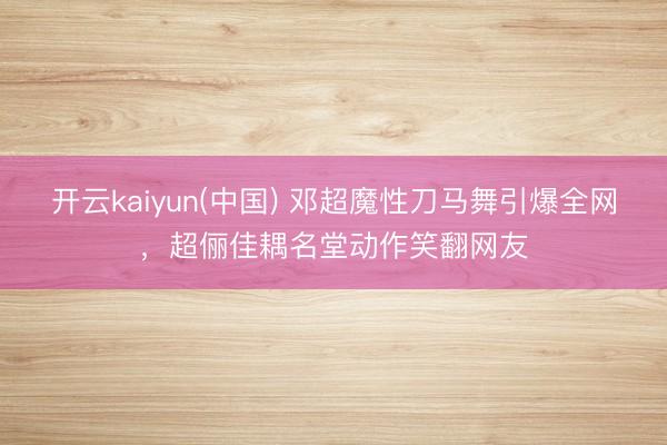 开云kaiyun(中国) 邓超魔性刀马舞引爆全网，超俪佳耦名堂动作笑翻网友