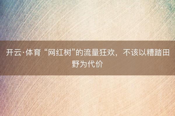 开云·体育 “网红树”的流量狂欢,不该以糟踏田野为代价