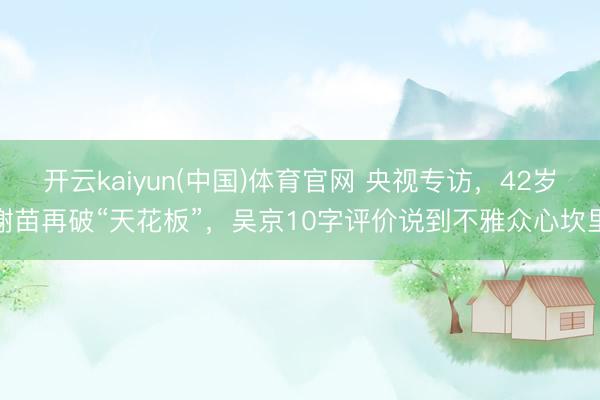 开云kaiyun(中国)体育官网 央视专访,42岁谢苗再破“天花板”,吴京10字评价说到不雅众心坎里