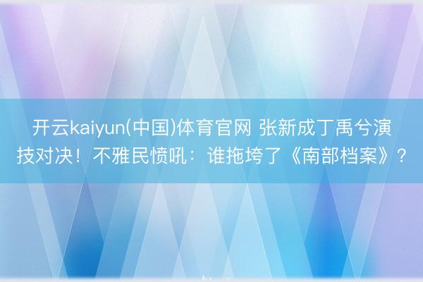 开云kaiyun(中国)体育官网 张新成丁禹兮演技对决!不雅民愤吼:谁拖垮了《南部档案》?