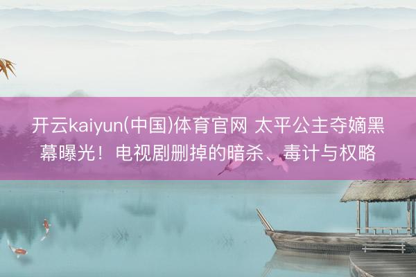 开云kaiyun(中国)体育官网 太平公主夺嫡黑幕曝光！电视剧删掉的暗杀、毒计与权略