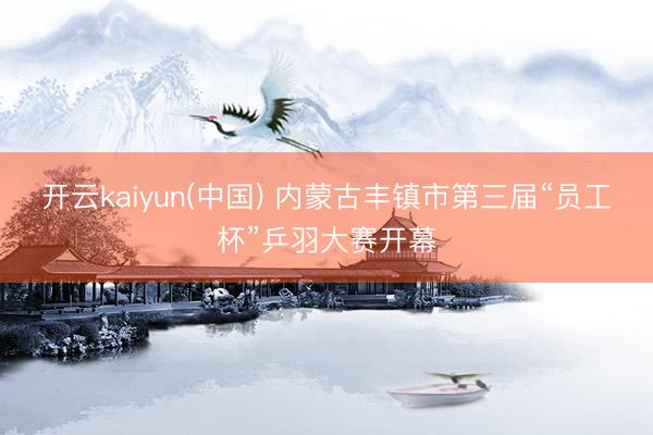 开云kaiyun(中国) 内蒙古丰镇市第三届“员工杯”乒羽大赛开幕
