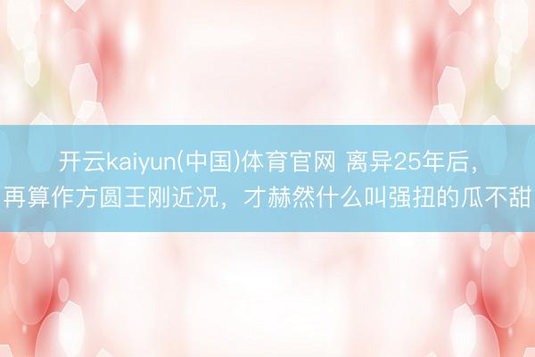 开云kaiyun(中国)体育官网 离异25年后，再算作方圆王刚近况，才赫然什么叫强扭的瓜不甜
