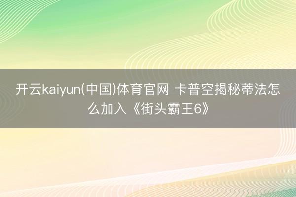 开云kaiyun(中国)体育官网 卡普空揭秘蒂法怎么加入《街头霸王6》