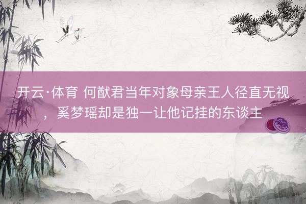 开云·体育 何猷君当年对象母亲王人径直无视，奚梦瑶却是独一让他记挂的东谈主