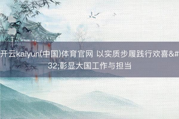 开云kaiyun(中国)体育官网 以实质步履践行欢喜 彰显大国工作与担当