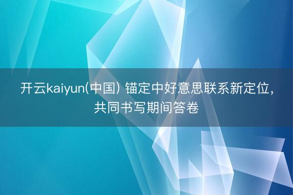 开云kaiyun(中国) 锚定中好意思联系新定位，共同书写期间答卷