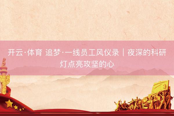 开云·体育 追梦·一线员工风仪录｜夜深的科研灯点亮攻坚的心