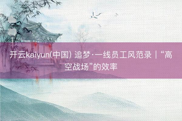 开云kaiyun(中国) 追梦·一线员工风范录｜“高空战场”的效率