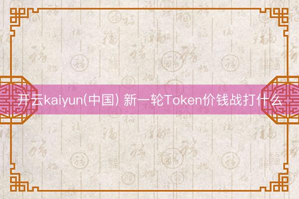 开云kaiyun(中国) 新一轮Token价钱战打什么