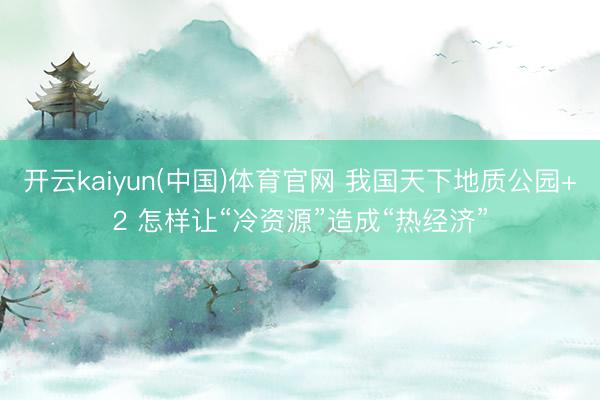 开云kaiyun(中国)体育官网 我国天下地质公园+2 怎样让“冷资源”造成“热经济”