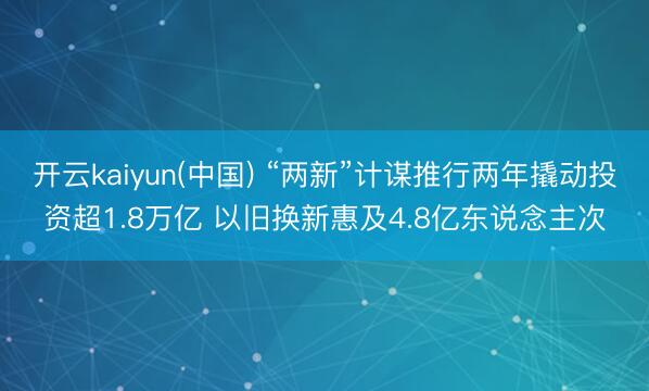 开云kaiyun(中国) “两新”计谋推行两年撬动投资超1.8万亿 以旧换新惠及4.8亿东说念主次