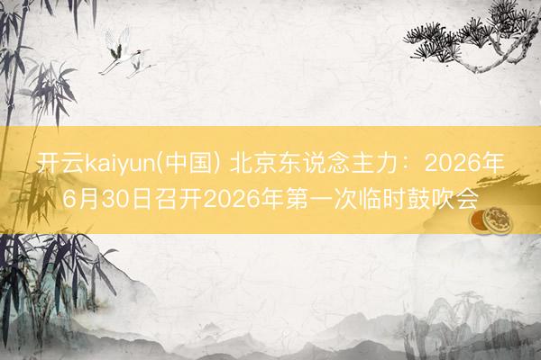 开云kaiyun(中国) 北京东说念主力：2026年6月30日召开2026年第一次临时鼓吹会