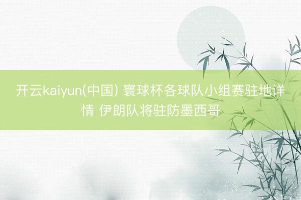 开云kaiyun(中国) 寰球杯各球队小组赛驻地详情 伊朗队将驻防墨西哥